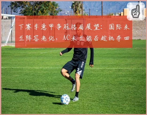 下赛季意甲争冠格局展望：国际米兰阵容老化，AC米兰能否趁机夺回霸权？