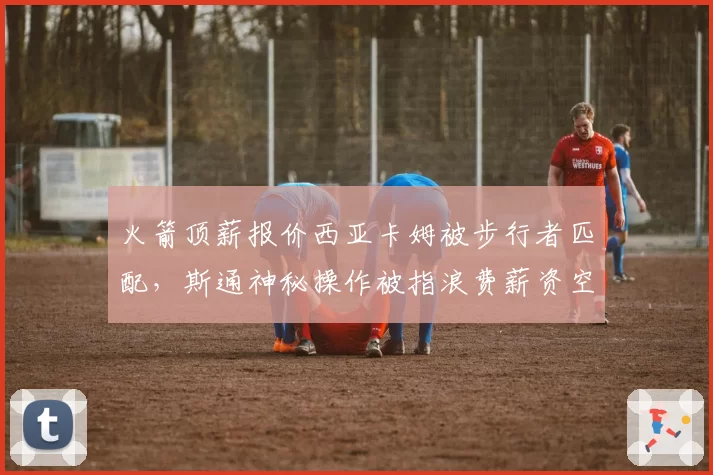 火箭顶薪报价西亚卡姆被步行者匹配，斯通神秘操作被指浪费薪资空间闹乌龙
