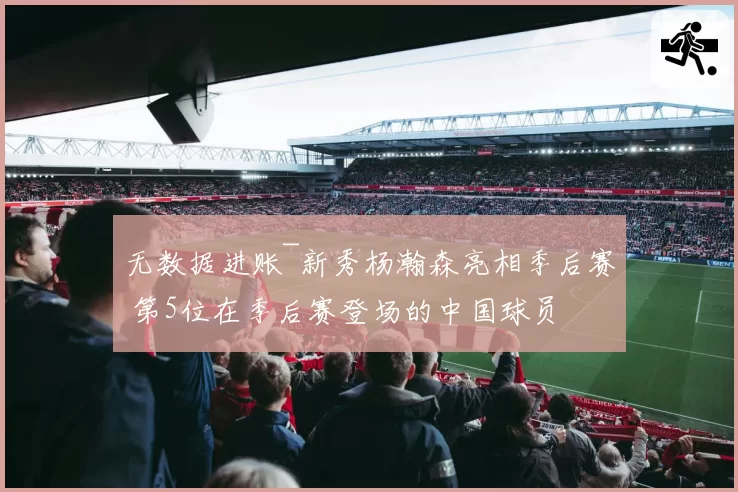 无数据进账~新秀杨瀚森亮相季后赛 第5位在季后赛登场的中国球员