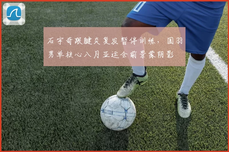 石宇奇跟腱炎复发暂停训练,国羽男单核心八月亚运会前景蒙阴影