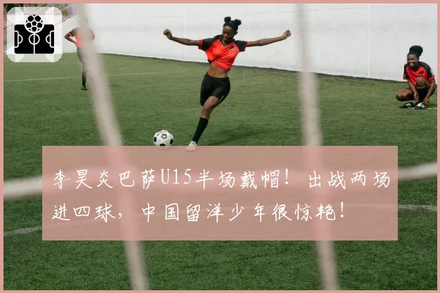 李昊炎巴萨U15半场戴帽!出战两场进四球,中国留洋少年很惊艳!