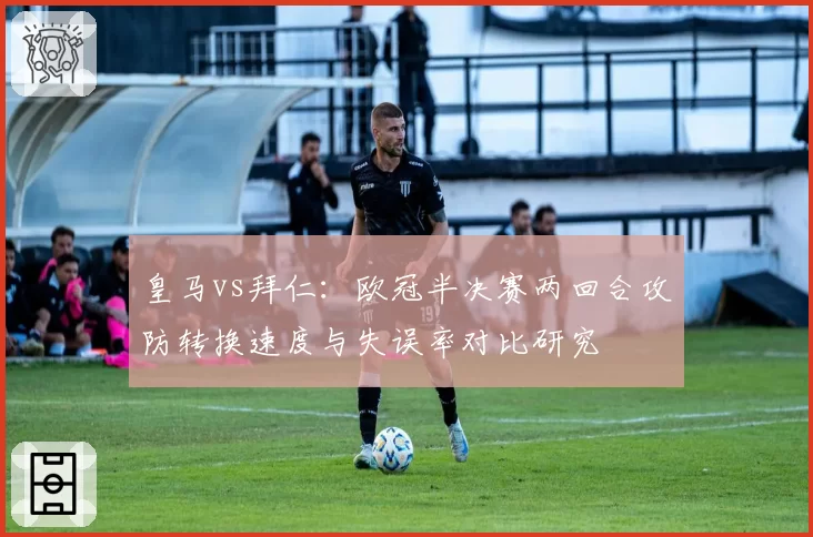 皇马vs拜仁：欧冠半决赛两回合攻防转换速度与失误率对比研究