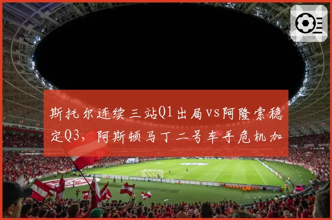 斯托尔连续三站Q1出局vs阿隆索稳定Q3，阿斯顿马丁二号车手危机加剧__br_