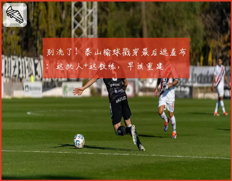 别洗了！泰山输球戳穿最后遮羞布：这批人+这教练，早该重建