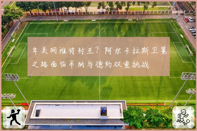 年美网谁将封王?阿尔卡拉斯卫冕之路面临辛纳与德约双重挑战