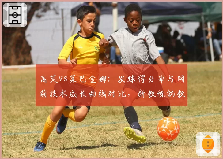 高芙vs莱巴金娜：发球得分率与网前技术成长曲线对比，新教练执教效果各显优劣