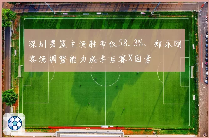 深圳男篮主场胜率仅58.3%，郑永刚客场调整能力成季后赛X因素