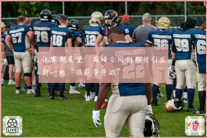 休赛期展望：周琦合同到期将引发新一轮“顶薪争夺战”