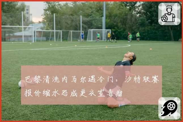 巴黎清洗内马尔遇冷门，沙特联赛报价缩水恐成更衣室毒瘤