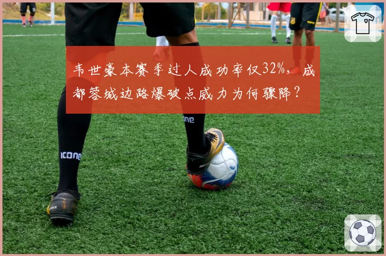韦世豪本赛季过人成功率仅32%,成都蓉城边路爆破点威力为何骤降?