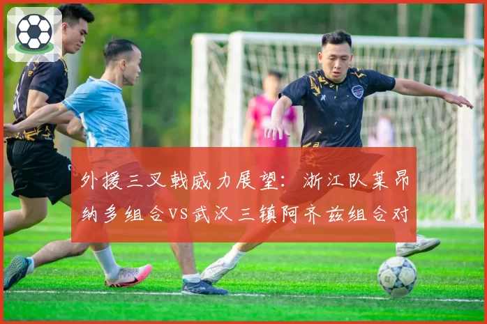 外援三叉戟威力展望：浙江队莱昂纳多组合vs武汉三镇阿齐兹组合对比