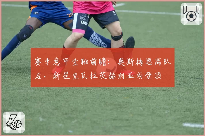 赛季意甲金靴前瞻：奥斯梅恩离队后，新星克瓦拉茨赫利亚或登顶