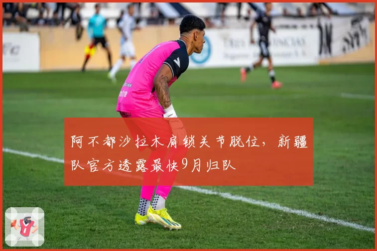 阿不都沙拉木肩锁关节脱位，新疆队官方透露最快9月归队