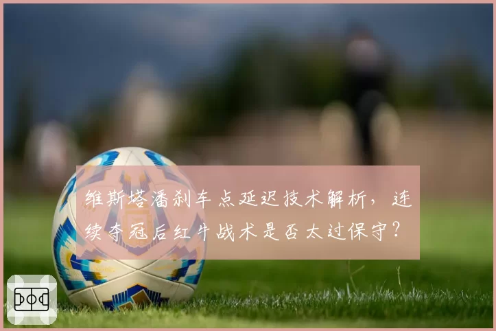 维斯塔潘刹车点延迟技术解析,连续夺冠后红牛战术是否太过保守?