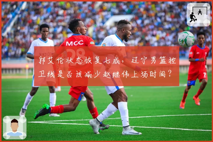 郭艾伦状态恢复七成，辽宁男篮控卫线是否该减少赵继伟上场时间？