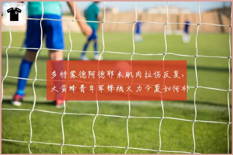 多特蒙德阿德耶米肌肉拉伤反复,大黄蜂青年军锋线火力今夏如何补强?