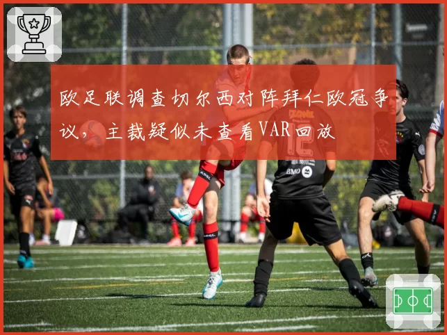 欧足联调查切尔西对阵拜仁欧冠争议，主裁疑似未查看VAR回放